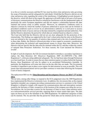 in so far as is strictly necessary and that EU law must lay down clear and precise rules governing
the scope of limitations and the safeguards for individuals. It held that the Directive did not set out
clear and precise rules regarding the extent of the interference. It highlighted several elements of
the directive, which fell short in this regard. By applying to all traffic data of all users of all means
of electronic communications the Directive entailed an interference with the fundamental rights of
practically the entire European population and did not require a relationship between the data
retained and serious crime or public security. Moreover, no substantive conditions (such as
objective criterion by which the number of persons authorized to access data can be limited) or
procedural conditions (such as review by an administrative authority or a court prior to access)
determined the limits of access and use to the data retained by competent national authorities. Nor
did the Directive determine the period for which data are retained based on objective criteria.
The Court also held that the Directive did not set out clear safeguards for the protection of the
retained data. This finding was supported by the Court’s observation that the rules in the Directive
were not tailored to the vast quantity of sensitive data retained and to the risk of unlawful access
to these data. Rather, the Directive allowed providers to have regard to economic considerations
when determining the technical and organizational means to secure these data. Moreover, the
Directive did not specify that the data must be retained within the EU and thus within the control
of national Data Protection Authorities. For these reasons, the Court declared the Directive
invalid5
.
In light of such development, the UK Government decided to introduce a secondary legislation to
replace the Data Retention (EC Directive) Regulations 2009 (S.I.2009/859) (“the 2009
Regulations”), while providing additional safeguards. The Act had been taken through Parliament
on a fast-track basis. In order to ensure the new data retention regime is in place before the Summer
Recess, these Regulations will also be subject to an accelerated Parliamentary timetable. In
particular, the Regulations will come into force on the day after they are made. The Government
considers it important to put in place a new regime for data retention as soon as possible. This will
ensure that telecommunications service providers continue to retain data following the European
Court of Justice Judgment.
The replacement Bill was the “Data Retention and Investigatory Powers Act 2014” 17th of July
2014.
The act aims, among other things, to respond to the ECJs judgement since the 2009 Regulations
have implemented the Directive in domestic Laws. In addition, this Act ensures that, as the original
legislation intended, any company providing communication services to customers in the United
Kingdom is obliged to comply with requests for communications data and interception warrants
issued by the Secretary of State, irrespective of the location of the company providing the service.
Nevertheless, the Act provides a power for the Secretary of State to issue a data retention notice
on a telecommunications services provider, requiring them to retain certain data types. The data
types are those set out in the Schedule to the 2009 Regulations. No additional categories of data
can be retained. The Act provides that the period for which data can be retained can be set at a
5
See more at:
http://curia.europa.eu/juris/document/document.jsf;jsessionid=9ea7d0f130d5cb2de61340ea4b108458a62
01a7991e8.e34KaxiLc3eQc40LaxqMbN4Och8Re0?text=&docid=145562&pageIndex=0&doclang=en&mo
de=req&dir=&occ=first&part=1&cid=768374
 