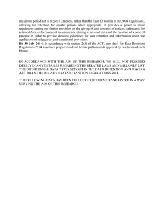 maximum period not to exceed 12 months, rather than the fixed 12 months in the 2009 Regulations,
allowing for retention for shorter periods when appropriate. It provides a power to make
regulations setting out further provision on the giving of and contents of notices, safeguards for
retained data, enforcement of requirements relating to retained data and the creation of a code of
practice in order to provide detailed guidelines for data retention and information about the
application of safeguards, and transitional provisions.
By 30 July 2014, In accordance with section 2(5) of the ACT, new draft for Data Retention
Regulations 2014 have been prepared and laid before parliament & approval by resolution of each
House.
IN ACCORDANCE WITH THE AIM OF THIS RESEARCH, WE WILL NOT PROCEED
DEEPLY IN ANY DETAILES REGARDING THE RELATED LAWS AND WILL ONLY LIST
THE DIFINITIONS & DATA TYPES SET OUT IN THE DATA RETENTION AND POWERS
ACT 2014 & THE RELATED DATA RETANTION REGULATIONS 2014.
THE FOLLOWING DATA HAS BEEN COLLECTED, REFORMED AND LISTED IN A WAY
SERVING THE AIM OF THIS RESEARCH.
 