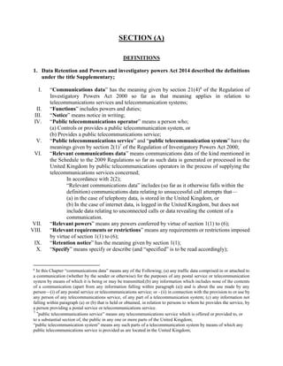 SECTION (A)
DEFINITIONS
1. Data Retention and Powers and investigatory powers Act 2014 described the definitions
under the title Supplementary;
I. “Communications data” has the meaning given by section 21(4)6
of the Regulation of
Investigatory Powers Act 2000 so far as that meaning applies in relation to
telecommunications services and telecommunication systems;
II. “Functions” includes powers and duties;
III. “Notice” means notice in writing;
IV. “Public telecommunications operator” means a person who;
(a) Controls or provides a public telecommunication system, or
(b) Provides a public telecommunications service;
V. “Public telecommunications service” and “public telecommunication system” have the
meanings given by section 2(1)7
of the Regulation of Investigatory Powers Act 2000;
VI. “Relevant communications data” means communications data of the kind mentioned in
the Schedule to the 2009 Regulations so far as such data is generated or processed in the
United Kingdom by public telecommunications operators in the process of supplying the
telecommunications services concerned;
In accordance with 2(2);
“Relevant communications data” includes (so far as it otherwise falls within the
definition) communications data relating to unsuccessful call attempts that—
(a) in the case of telephony data, is stored in the United Kingdom, or
(b) In the case of internet data, is logged in the United Kingdom, but does not
include data relating to unconnected calls or data revealing the content of a
communication.
VII. “Relevant powers” means any powers conferred by virtue of section 1(1) to (6);
VIII. “Relevant requirements or restrictions” means any requirements or restrictions imposed
by virtue of section 1(1) to (6);
IX. “Retention notice” has the meaning given by section 1(1);
X. “Specify” means specify or describe (and “specified” is to be read accordingly);
6
In this Chapter “communications data” means any of the Following; (a) any traffic data comprised in or attached to
a communication (whether by the sender or otherwise) for the purposes of any postal service or telecommunication
system by means of which it is being or may be transmitted;(b) any information which includes none of the contents
of a communication (apart from any information falling within paragraph (a)) and is about the use made by any
person—(i) of any postal service or telecommunications service; or - (ii) in connection with the provision to or use by
any person of any telecommunications service, of any part of a telecommunication system; (c) any information not
falling within paragraph (a) or (b) that is held or obtained, in relation to persons to whom he provides the service, by
a person providing a postal service or telecommunications service.
7
“public telecommunications service” means any telecommunications service which is offered or provided to, or
to a substantial section of, the public in any one or more parts of the United Kingdom;
“public telecommunication system” means any such parts of a telecommunication system by means of which any
public telecommunications service is provided as are located in the United Kingdom;
 
