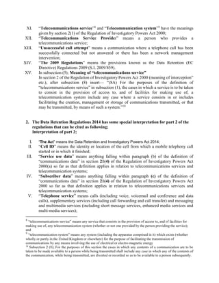 XI. “Telecommunications service”8
and “Telecommunication system”9
have the meanings
given by section 2(1) of the Regulation of Investigatory Powers Act 2000;
XII. “Telecommunications Service Provider” means a person who provides a
telecommunications service;
XIII. “Unsuccessful call attempt” means a communication where a telephone call has been
successfully connected but not answered or there has been a network management
intervention;
XIV. “The 2009 Regulations” means the provisions known as the Data Retention (EC
Directive) Regulations 2009 (S.I. 2009/859).
XV. In subsection (5); Meaning of “telecommunications service”
In section 2 of the Regulation of Investigatory Powers Act 2000 (meaning of interception”
etc.), after subsection (8) insert— “(8A) For the purposes of the definition of
“telecommunications service” in subsection (1), the cases in which a service is to be taken
to consist in the provision of access to, and of facilities for making use of, a
telecommunication system include any case where a service consists in or includes
facilitating the creation, management or storage of communications transmitted, or that
may be transmitted, by means of such a system.”10
2. The Data Retention Regulations 2014 has some special interpretation for part 2 of the
regulations that can be cited as following;
Interpretation of part 2;
I. “The Act” means the Data Retention and Investigatory Powers Act 2014;
II. “Cell ID” means the identity or location of the cell from which a mobile telephony call
started or in which it finished;
III. “Service use data” means anything falling within paragraph (b) of the definition of
“communications data” in section 21(4) of the Regulation of Investigatory Powers Act
2000(a) so far as that definition applies in relation to telecommunications services and
telecommunication systems;
IV. “Subscriber data” means anything falling within paragraph (c) of the definition of
“communications data” in section 21(4) of the Regulation of Investigatory Powers Act
2000 so far as that definition applies in relation to telecommunications services and
telecommunication systems;
V. “Telephone service” means calls (including voice, voicemail and conference and data
calls), supplementary services (including call forwarding and call transfer) and messaging
and multimedia services (including short message services, enhanced media services and
multi-media services);
8
“telecommunications service” means any service that consists in the provision of access to, and of facilities for
making use of, any telecommunication system (whether or not one provided by the person providing the service);
and
9
“telecommunication system” means any system (including the apparatus comprised in it) which exists (whether
wholly or partly in the United Kingdom or elsewhere) for the purpose of facilitating the transmission of
communications by any means involving the use of electrical or electro-magnetic energy
10
Subsection 2 (8); For the purposes of this section the cases in which any contents of a communication are to be
taken to be made available to a person while being transmitted shall include any case in which any of the contents of
the communication, while being transmitted, are diverted or recorded so as to be available to a person subsequently.
 