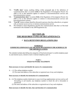 VI. “Traffic data” means anything falling within paragraph (a) of the definition of
“communications data” in section 21(4) of the Regulation of Investigatory Powers Act
2000 so far as that definition applies in relation to telecommunications services and
telecommunication systems;
VII. “Communications data” in section 21(4) of the Regulation of Investigatory Powers Act
2000 so far as that definition applies in relation to telecommunications services and
telecommunication systems;
VIII. “User ID” means a unique identifier allocated to persons when they subscribe to, or register
with, an internet access service or internet communications service
IX. The Schedule to these Regulations specifies the communications data that is of the kind
mentioned in the Schedule to the 2009 Regulations (b).
SECTION (B)
THE REQUIRED TYPES OF RETAINED DATA
 DATA RETENTION REGULATIONS 2014
SCHEDULE
COMMUNICATIONS DATA OF THE KIND MENTIONED IN THE SCHEDULE TO
THE 2009 REGULATIONS

The schedule includes data falling into categories of fixed network (part 1), mobile telephony (part
2), and internet access, internet e-mail or internet telephony (part 3).
PART 1
FIXED NETWORK TELEPHONY
Data necessary to trace and identify the source of a communication
1. — (1) The calling telephone number.
(2) The name and address of the subscriber or registered user of any such telephone.
Data necessary to identify the destination of a communication
2.— (1) The telephone number dialed and, in cases involving supplementary services such as call
forwarding or call transfer, any telephone number to which the call is forwarded or
transferred.
(2) The name and address of the subscriber or registered user of any such telephone.
Data necessary to identify the date, time and duration of a communication
 