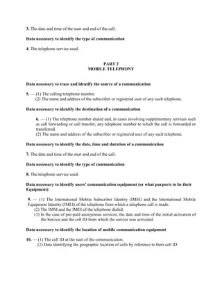 3. The date and time of the start and end of the call.
Data necessary to identify the type of communication
4. The telephone service used.
PART 2
MOBILE TELEPHONY
Data necessary to trace and identify the source of a communication
5. — (1) The calling telephone number.
(2) The name and address of the subscriber or registered user of any such telephone.
Data necessary to identify the destination of a communication
6. — (1) The telephone number dialed and, in cases involving supplementary services such
as call forwarding or call transfer, any telephone number to which the call is forwarded or
transferred.
(2) The name and address of the subscriber or registered user of any such telephone.
Data necessary to identify the date, time and duration of a communication
7. The date and time of the start and end of the call.
Data necessary to identify the type of communication
8. The telephone service used.
Data necessary to identify users’ communication equipment (or what purports to be their
Equipment)
9. — (1) The International Mobile Subscriber Identity (IMSI) and the International Mobile
Equipment Identity (IMEI) of the telephone from which a telephone call is made.
(2) The IMSI and the IMEI of the telephone dialed.
(3) In the case of pre-paid anonymous services, the date and time of the initial activation of
the Service and the cell ID from which the service was activated.
Data necessary to identify the location of mobile communication equipment
10. — (1) The cell ID at the start of the communication.
(2) Data identifying the geographic location of cells by reference to their cell ID
 