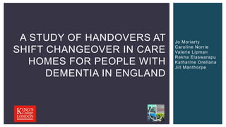 A STUDY OF HANDOVERS AT
SHIFT CHANGEOVER IN CARE
HOMES FOR PEOPLE WITH
DEMENTIA IN ENGLAND
Jo Moriarty
Caroline Norrie
Valerie Lipman
Rekha Elaswarapu
Katharine Orellana
Jill Manthorpe
 