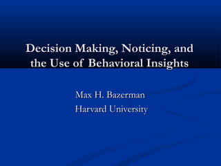 Decision Making, Noticing, andDecision Making, Noticing, and
the Use of Behavioral Insightsthe Use of Behavioral Insights
Max H. BazermanMax H. Bazerman
Harvard UniversityHarvard University
 