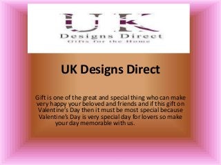 UK Designs Direct
Gift is one of the great and special thing who can make
very happy your beloved and friends and if this gift on
Valentine’s Day then it must be most special because
Valentine’s Day is very special day for lovers so make
your day memorable with us.

 
