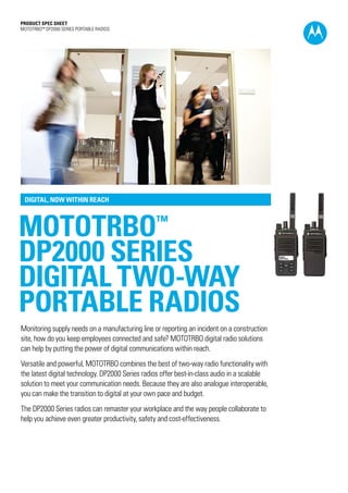 PRODUCT SPEC SHEET
MOTOTRBO™ DP2000 SERIES PORTABLE RADIOS




 DIGITAL, NOW WITHIN REACH



MOTOTRBO                                         ™

DP2000 SERIES
DIGITAL TWO-WAY
PORTABLE RADIOS
Monitoring supply needs on a manufacturing line or reporting an incident on a construction
site, how do you keep employees connected and safe? MOTOTRBO digital radio solutions
can help by putting the power of digital communications within reach.
Versatile and powerful, MOTOTRBO combines the best of two-way radio functionality with
the latest digital technology. DP2000 Series radios offer best-in-class audio in a scalable
solution to meet your communication needs. Because they are also analogue interoperable,
you can make the transition to digital at your own pace and budget.
The DP2000 Series radios can remaster your workplace and the way people collaborate to
help you achieve even greater productivity, safety and cost-effectiveness.
 