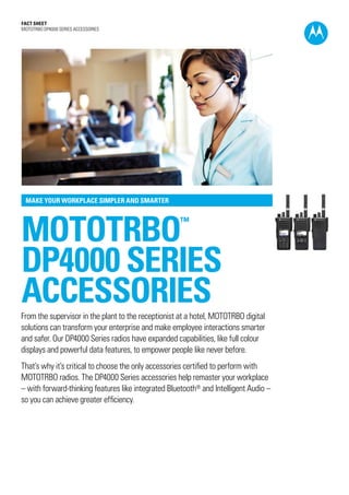 Fact SHEET
MOTOTRBO DP4000 SERIES ACCESSORIES




 MAKE YOUR WORKPLACE SIMPLER AND SMARTER




mototrbo                                            ™



DP4000 SERIES
ACCESSORIES
From the supervisor in the plant to the receptionist at a hotel, MOTOTRBO digital
solutions can transform your enterprise and make employee interactions smarter
and safer. Our DP4000 Series radios have expanded capabilities, like full colour
displays and powerful data features, to empower people like never before.
That’s why it’s critical to choose the only accessories certified to perform with
MOTOTRBO radios. The DP4000 Series accessories help remaster your workplace
– with forward-thinking features like integrated Bluetooth® and Intelligent Audio –
so you can achieve greater efficiency.
 