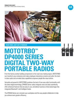 PRODUCT SPEC SHEET
MOTOTRBO™ DP4000 SERIES portablE RADIOS




 YOUR VOICE JUST GOT STRONGER




MOTOTRBO                                          ™

DP4000 SERIES
DIGITAL TWO-WAY
portable RADIOS
From the factory worker building components to the road crew making repairs, MOTOTRBO
can transform your enterprise and make employee interactions smarter and safer. Our best-
in-class audio and unrivaled data capabilities empower people like never before.

Versatile and powerful, MOTOTRBO combines the best of two-way radio functionality with
the latest digital technology. DP4000 Series radios integrate voice and data seamlessly,
offer enhanced features that are easy to use, and deliver business-critical advantages like
integrated Bluetooth® and Intelligent Audio.

The DP4000 Series can remaster your workplace and the way people collaborate to help
you achieve even greater efficiency.
 