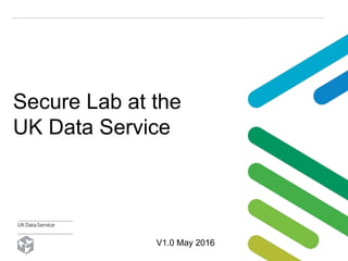 Secure Lab at the
UK Data Service
V1.0 May 2016
 