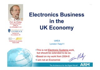 1v2




                           Electronics Business
Prof. Ian Phillips
 Principal Staff Eng’r,
                                   in h
                                   i the
       ARM Ltd
ian.phillips@arm.com
ian phillips@arm com
                               UK Economy
    Visiting Prof.
   Uo Liverpool UK
      Liverpool,




Contribution to Industry                      UKEA
     Award 2008
                                          London 7sep11


                             •This is not Electronic Systems work,
                                                      y          ,
                              but should be extended to be so.
                             •Based on my work from 2004-8
                             •I am not an Economist
     1
 