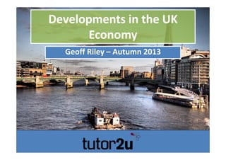 Developments in the UK 
Economy
Developments in the UK 
Economy
Geoff Riley – Autumn 2013
 
