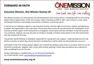FORWARD IN FAITH
Executive Director, One Mission Society UK
One Mission Society is an international non-denominational faith mission which is reshaping itself for the exciting
global mission opportunities of the 21st century, while continuing to fulfil its 100 + year mission to unite ,equip
and disciple Christians and multiply communities of believers around the world.
In the UK we are seeking to appoint a new Executive Director with the right mix of vision, wisdom and experience
to deliver the organisation’s aims and values. The primary focus of the UK role will remain the mobilisation of UK
churches and the support of UK missionaries to evangelise, church plant and train Christians in over 50 countries
in 6 continents. However we now also plan to introduce strategic ministries and projects in the UK in partnership
with like-minded UK churches.
The position will be filled by an individual responsible for raising their own support, understanding that this role
will be a vocation to which they clearly feel God is leading them and for which He will provide the resources.
Interested? In the first instance please register your interest by sending a copy of your Curriculum Vitae to our UK
Personnel Coordinator, together with a cover letter briefly outlining in what ways you believe your experience,
skills and gifting fit you for the role.
Further information is available from our UK Personnel Coordinator
Tel: 07745 333 857, Email: recruiter@onemissionsociety.org.uk
www.onemissionsociety.org.uk
 