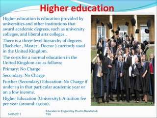 Secondary education
Secondary education , or
secondary school , is a period of
education which follows directly
after primary education (such as
intermediate school or
elementary school ), and which
may be followed by "postsecondary" education.
The purpose of a secondary
education can be to prepare for
either higher education or
vocational training.
Secondary education occurs
mainly during the teenage years.
14/05/2011

Education in England by Zhuzho Banetishvili,
TSU

 