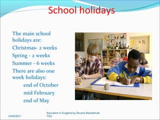 All government-run schools, state schools, follow the same National
Curriculum.
The school year runs from
September to July and is 39
weeks long.
For many areas the year is
divided into six terms:
September to October
October to December
January to February
February to March
April to May
June to July

14/05/2011

Education in England by Zhuzho Banetishvili,
TSU

 
