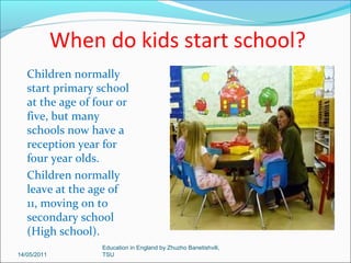 School holidays
The main school
holidays are:
Christmas- 2 weeks
Spring - 2 weeks
Summer - 6 weeks
There are also one
week holidays:
end of October
mid February
end of May
14/05/2011

Education in England by Zhuzho Banetishvili,
TSU

 