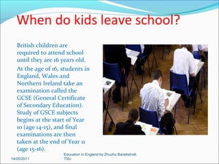 When do kids start school?
Children normally
start primary school
at the age of four or
five, but many
schools now have a
reception year for
four year olds.
Children normally
leave at the age of
11, moving on to
secondary school
(High school).
14/05/2011

Education in England by Zhuzho Banetishvili,
TSU

 