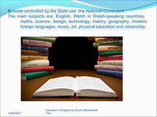 When do kids leave school?
British children are
required to attend school
until they are 16 years old.
At the age of 16, students in
England, Wales and
Northern Ireland take an
examination called the
GCSE (General Certificate
of Secondary Education).
Study of GSCE subjects
begins at the start of Year
10 (age 14-15), and final
examinations are then
taken at the end of Year 11
(age 15-16).
14/05/2011

Education in England by Zhuzho Banetishvili,
TSU

 