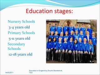 Schools controlled by the State use the National Curriculum.
The main subjects are: English, Welsh in Welsh-speaking countries,
maths, science, design, technology, history, geography, modern
foreign languages, music, art, physical education and citizenship.

14/05/2011

Education in England by Zhuzho Banetishvili,
TSU

 