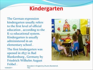 Primary Education
Primary or elementary education is the
first years of formal, structured
education that occurs during
childhood.
In most Western countries, it is
compulsory for children to receive
primary education.
Primary education generally begins
when children are four to seven years
of age.
Primary and secondary education
together are sometimes (in particular,
in Canada and the United States )
referred to as " K-12 " education, (K is
for kindergarten, 12 is for twelfth
grade).
14/05/2011

Education in England by Zhuzho Banetishvili,
TSU

 