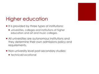 Higher education
 It is provided by three types of institutions:
 universities, colleges and institutions of higher
education and art and music colleges.
 All universities are autonomous institutions and
they determine their own admissions policy and
requirements.
 Non-university level post-secondary studies:
 technical/vocational
 