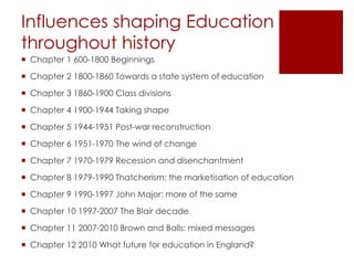 Influences shaping Education
throughout history
 Chapter 1 600-1800 Beginnings
 Chapter 2 1800-1860 Towards a state system of education
 Chapter 3 1860-1900 Class divisions
 Chapter 4 1900-1944 Taking shape
 Chapter 5 1944-1951 Post-war reconstruction
 Chapter 6 1951-1970 The wind of change
 Chapter 7 1970-1979 Recession and disenchantment
 Chapter 8 1979-1990 Thatcherism: the marketisation of education
 Chapter 9 1990-1997 John Major: more of the same
 Chapter 10 1997-2007 The Blair decade
 Chapter 11 2007-2010 Brown and Balls: mixed messages
 Chapter 12 2010 What future for education in England?
 