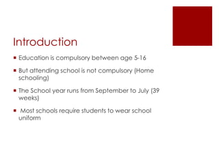 Introduction
 Education is compulsory between age 5-16
 But attending school is not compulsory (Home
schooling)
 The School year runs from September to July (39
weeks)
 Most schools require students to wear school
uniform
 