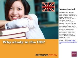 Why study in the UK?
A combination of fascinating
heritage and cosmopolitan buzz
has made the UK one of the most
popular destinations for
international students. The high
standard of education
complements a package that
promises a rich experience and
an excellent opportunity to
enhance your career prospects.
While the UK is home to some of
the world's oldest and most
established universities, it also
boasts modern and interactive
resources, which welcome
around 240,000 international
students every year.

Now let's find out interesting
things to do while studying in the
UK
 