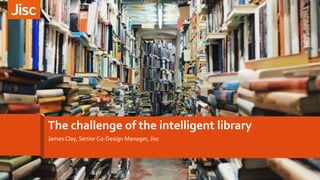The challenge of the intelligent library
James Clay, Senior Co-Design Manager, Jisc
 