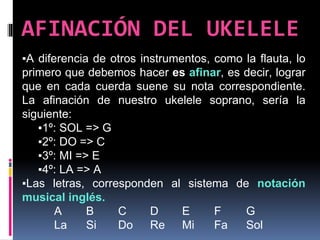 AFINACIÓN DEL UKELELE
▪A diferencia de otros instrumentos, como la flauta, lo
primero que debemos hacer es afinar, es decir, lograr
que en cada cuerda suene su nota correspondiente.
La afinación de nuestro ukelele soprano, sería la
siguiente:
▪1º: SOL => G
▪2º: DO => C
▪3º: MI => E
▪4º: LA => A
▪Las letras, corresponden al sistema de notación
musical inglés.
A B C D E F G
La Si Do Re Mi Fa Sol
 