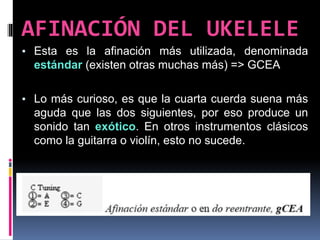▪ Esta es la afinación más utilizada, denominada
estándar (existen otras muchas más) => GCEA
▪ Lo más curioso, es que la cuarta cuerda suena más
aguda que las dos siguientes, por eso produce un
sonido tan exótico. En otros instrumentos clásicos
como la guitarra o violín, esto no sucede.
AFINACIÓN DEL UKELELE
 