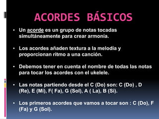ACORDES BÁSICOS
▪ Un acorde es un grupo de notas tocadas
simultáneamente para crear armonía.
▪ Los acordes añaden textura a la melodía y
proporcionan ritmo a una canción.
▪ Debemos tener en cuenta el nombre de todas las notas
para tocar los acordes con el ukelele.
▪ Las notas partiendo desde el C (Do) son: C (Do) , D
(Re), E (Mi), F( Fa), G (Sol), A ( La), B (Si).
▪ Los primeros acordes que vamos a tocar son : C (Do), F
(Fa) y G (Sol).
 