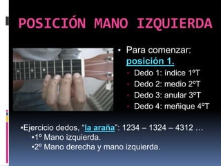 POSICIÓN MANO IZQUIERDA
▪ Para comenzar:
posición 1.
▫ Dedo 1: índice 1ºT
▫ Dedo 2: medio 2ºT
▫ Dedo 3: anular 3ºT
▫ Dedo 4: meñique 4ºT
▪Ejercicio dedos, “la araña”: 1234 – 1324 – 4312 …
▪1º Mano izquierda.
▪2º Mano derecha y mano izquierda.
 