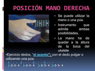 ▪ Se puede utilizar la
mano o una púa.
▪ Instrumento que
admite ambas
posibilidades.
▪ La mano ha de
quedar a la altura
de la boca del
ukelele
POSICIÓN MANO DERECHA
▪Ejercicio dedos, “el acento”: con el dedo pulgar o
utilizando una púa.
< . . . < . . . < . . . < . . .
1- 2- 3- 4 1- 2- 3- 4 1- 2- 3- 4 1- 2- 3- 4
 