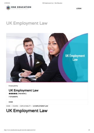11/09/2018 UK Employment Law - One Education
https://www.oneeducation.org.uk/course/uk-employment-law/ 1/8
UK Employment Law
HOME
HOME / COURSE / EMPLOYABILITY / UK EMPLOYMENT LAW
UK Employment Law
Employability
UK Employment Law
( 2 REVIEWS )
7 STUDENTS

LOGIN
 