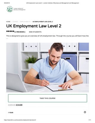 9/24/2018 UK Employment Law Level 2 - London Institute of Business and Management and Management
https://www.libm.co.uk/course/uk-employment-law-level-2/ 1/11
HOME / COURSE / EMPLOYABILITY / UK EMPLOYMENT LAW LEVEL 2
UK Employment Law Level 2
( 2 REVIEWS ) 658 STUDENTS
This is designed to give you an overview of UK employment law. Through the course you will learn how the
…

£14.00£309.00
1 YEAR
TAKE THIS COURSE
 