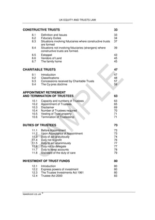 UK EQUITY AND TRUSTS LAW
lawskool.co.uk
©
CONSTRUCTIVE TRUSTS 33
8.1 Definition and Issues 33
8.2 Fiduciary Duties 34
8.3 Situations involving fiduciaries where constructive trusts 37
are formed
8.4 Situations not involving fiduciaries (strangers) where 39
constructive trusts are formed.
8.5 Estoppel 43
8.6 Vendors of Land 45
8.7 The family home 45
CHARITABLE TRUSTS 47
9.1 Introduction 47
9.2 Classifications 48
9.3 Concessions received by Charitable Trusts 57
9.4 The Cy-pres doctrine 59
APPOINTMENT RETIREMENT
AND TERMINATION OF TRUSTEES 63
10.1 Capacity and numbers of Trustees 63
10.2 Appointment of Trustees 65
10.3 Disclaimer 69
10.4 Number of Trustees required 70
10.5 Vesting of Trust property 71
10.6 Termination of Trusteeship 71
DUTIES OF TRUSTEES 73
11.1 Before Appointment 73
11.2 Upon Acceptance of Appointment 73
11.3 Duty of act gratuitously 74
11.4 Duty not to profit 76
11.5 Duty to act unanimously 77
11.6 Duty not to delegate 77
11.7 Duty to keep accounts 78
11.8 Standard of the duty of care 79
INVESTMENT OF TRUST FUNDS 80
12.1 Introduction 80
12.2 Express powers of investment 80
12.3 The Trustee Investments Act 1961 80
12.4 Trustee Act 2000 83
 