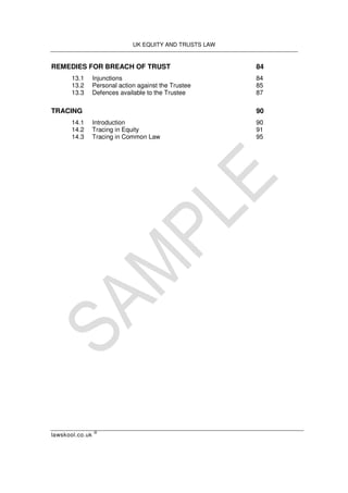 UK EQUITY AND TRUSTS LAW
lawskool.co.uk
©
REMEDIES FOR BREACH OF TRUST 84
13.1 Injunctions 84
13.2 Personal action against the Trustee 85
13.3 Defences available to the Trustee 87
TRACING 90
14.1 Introduction 90
14.2 Tracing in Equity 91
14.3 Tracing in Common Law 95
 