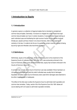 UK EQUITY AND TRUSTS LAW
lawskool.co.uk
©
1 Introduction to Equity
1.1 Introduction
In general, equity is a collection of legal principles that is intended to complement
common law principles. Generally, it functions to mitigate the unfair impact that rigid
common law principles can have in certain situations. It accomplishes this by looking at
each individual case and facilitating the right course of action for the parties involved.
Simply put, equity’s primary mission is to ensure fairness, often at the expense of
certainty in the law. It is able to do this as it is guided by certain maxims, instead of being
bound by rigid and inflexible rules that limits its powers.
1.2 Definitions
Definitively, equity is the part of law, which immediately prior to the enactment of the
Supreme Courts of Judicature Acts 1873 and 1875, was exclusively enforced in the
Court of Chancery. Prior to the aforementioned Acts, equity had not been enforced in the
Courts of Common Law at all.
A common law remedy at the Court of Common Law was available if there had been an
infringement of a legal right, and the relief it afforded was usually that of damages.
Equitable remedies at the Court of Chancery were used when damages were deemed to
be either inappropriate or inadequate.
The effect of the Acts was to allow the Supreme Court to administer both equitable and
common law remedies. Today, section 49 of the Supreme Court Act 1981 allows all
courts dealing with civil cases to administer equitable remedies.
 