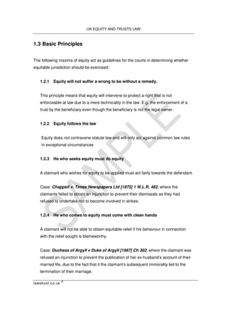 UK EQUITY AND TRUSTS LAW
lawskool.co.uk
©
1.3 Basic Principles
The following maxims of equity act as guidelines for the courts in determining whether
equitable jurisdiction should be exercised:
1.2.1 Equity will not suffer a wrong to be without a remedy.
This principle means that equity will intervene to protect a right that is not
enforceable at law due to a mere technicality in the law. E.g. the enforcement of a
trust by the beneficiary even though the beneficiary is not the legal owner.
1.2.2 Equity follows the law
Equity does not contravene statute law and will only act against common law rules
in exceptional circumstances
1.2.3 He who seeks equity must do equity
A claimant who wishes for equity to be applied must act fairly towards the defendant.
Case: Chappell v. Times Newspapers Ltd [1975] 1 W.L.R. 482, where the
claimants failed to obtain an injunction to prevent their dismissals as they had
refused to undertake not to become involved in strikes.
1.2.4 He who comes to equity must come with clean hands
A claimant will not be able to obtain equitable relief if his behaviour in connection
with the relief sought is blameworthy.
Case: Duchess of Argyll v Duke of Argyll [1967] Ch 302, where the claimant was
refused an injunction to prevent the publication of her ex-husband’s account of their
married life, due to the fact that it the claimant’s subsequent immorality led to the
termination of their marriage.
 