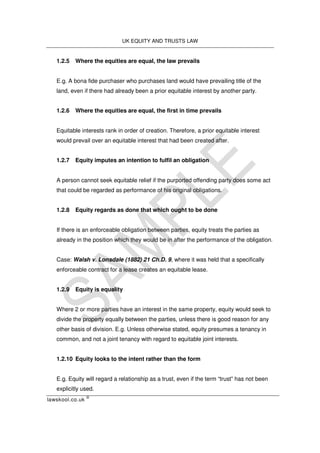 UK EQUITY AND TRUSTS LAW
lawskool.co.uk
©
1.2.5 Where the equities are equal, the law prevails
E.g. A bona fide purchaser who purchases land would have prevailing title of the
land, even if there had already been a prior equitable interest by another party.
1.2.6 Where the equities are equal, the first in time prevails
Equitable interests rank in order of creation. Therefore, a prior equitable interest
would prevail over an equitable interest that had been created after.
1.2.7 Equity imputes an intention to fulfil an obligation
A person cannot seek equitable relief if the purported offending party does some act
that could be regarded as performance of his original obligations.
1.2.8 Equity regards as done that which ought to be done
If there is an enforceable obligation between parties, equity treats the parties as
already in the position which they would be in after the performance of the obligation.
Case: Walsh v. Lonsdale (1882) 21 Ch.D. 9, where it was held that a specifically
enforceable contract for a lease creates an equitable lease.
1.2.9 Equity is equality
Where 2 or more parties have an interest in the same property, equity would seek to
divide the property equally between the parties, unless there is good reason for any
other basis of division. E.g. Unless otherwise stated, equity presumes a tenancy in
common, and not a joint tenancy with regard to equitable joint interests.
1.2.10 Equity looks to the intent rather than the form
E.g. Equity will regard a relationship as a trust, even if the term “trust” has not been
explicitly used.
 