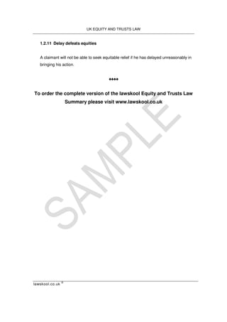 UK EQUITY AND TRUSTS LAW
lawskool.co.uk
©
1.2.11 Delay defeats equities
A claimant will not be able to seek equitable relief if he has delayed unreasonably in
bringing his action.
♠♠♠♠
To order the complete version of the lawskool Equity and Trusts Law
Summary please visit www.lawskool.co.uk
 