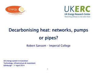 1
Click to add title
Decarbonising heat: networks, pumps
or pipes?
Robert Sansom – Imperial College
UK energy system in transition:
Technology, infrastructure & investment
Edinburgh - 1st April 2014
 