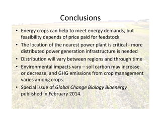 Conclusions
• Energy crops can help to meet energy demands, but
feasibility depends of price paid for feedstock
• The location of the nearest power plant is critical - more
distributed power generation infrastructure is needed
• Distribution will vary between regions and through time
• Environmental impacts vary – soil carbon may increase
or decrease, and GHG emissions from crop management
varies among crops.
• Special issue of Global Change Biology Bioenergy
published in February 2014.
 