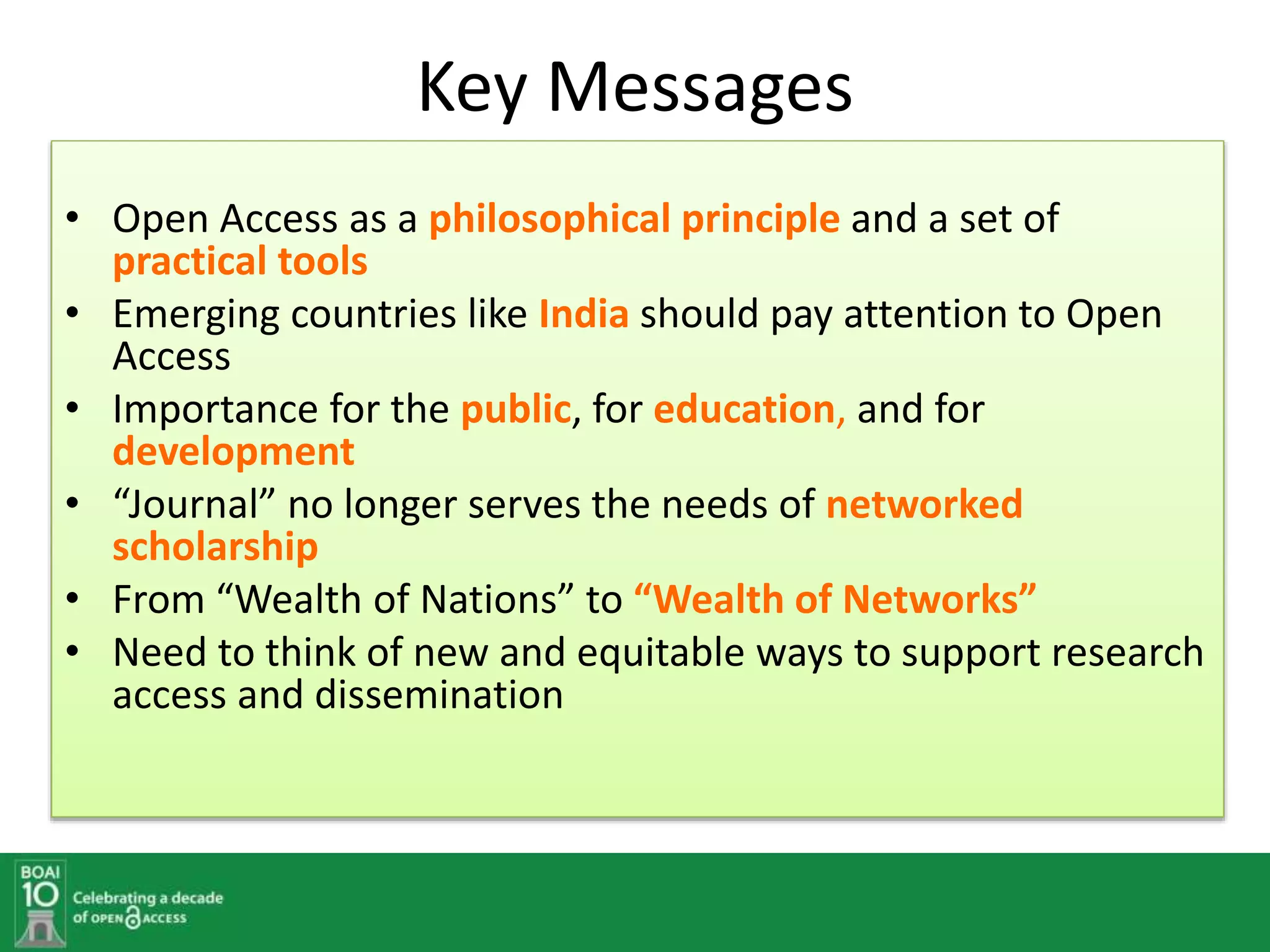 Key Messages
• Open Access as a philosophical principle and a set of
practical tools
• Emerging countries like India should pay attention to Open
Access
• Importance for the public, for education, and for
development
• “Journal” no longer serves the needs of networked
scholarship
• From “Wealth of Nations” to “Wealth of Networks”
• Need to think of new and equitable ways to support research
access and dissemination
 