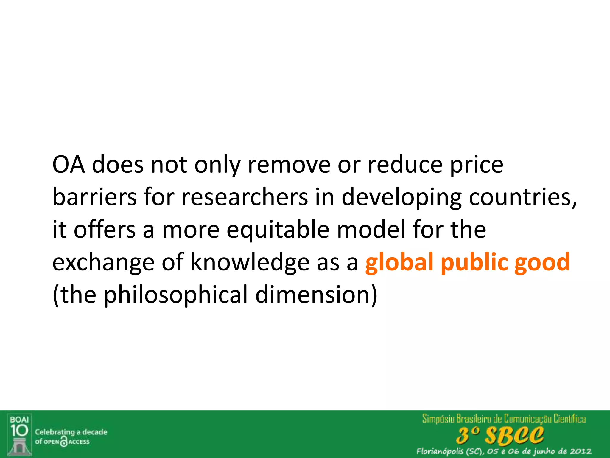 OA does not only remove or reduce price
barriers for researchers in developing countries,
it offers a more equitable model for the
exchange of knowledge as a global public good
(the philosophical dimension)
 