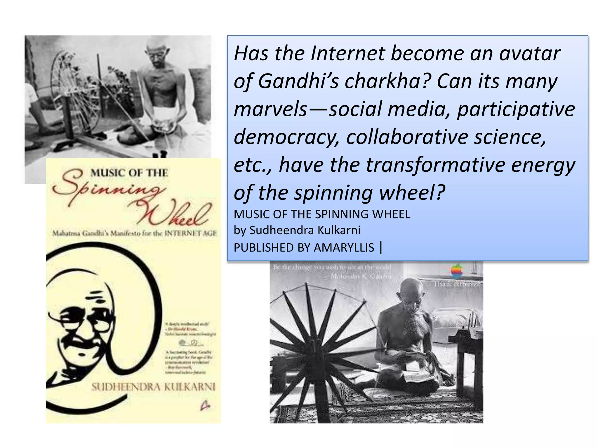 Has the Internet become an avatar
of Gandhi’s charkha? Can its many
marvels—social media, participative
democracy, collaborative science,
etc., have the transformative energy
of the spinning wheel?
MUSIC OF THE SPINNING WHEEL
by Sudheendra Kulkarni
PUBLISHED BY AMARYLLIS |
 