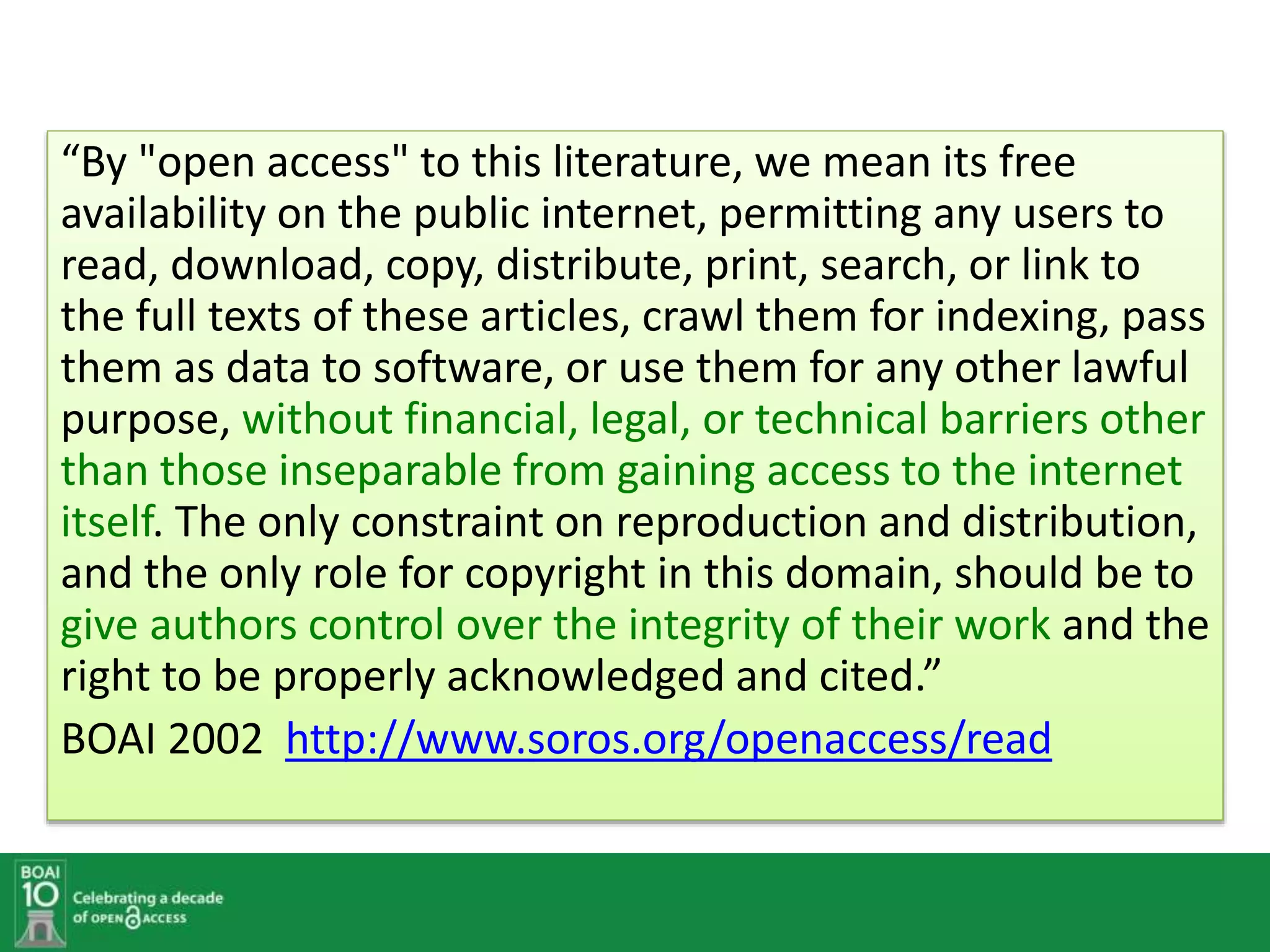 “By "open access" to this literature, we mean its free
availability on the public internet, permitting any users to
read, download, copy, distribute, print, search, or link to
the full texts of these articles, crawl them for indexing, pass
them as data to software, or use them for any other lawful
purpose, without financial, legal, or technical barriers other
than those inseparable from gaining access to the internet
itself. The only constraint on reproduction and distribution,
and the only role for copyright in this domain, should be to
give authors control over the integrity of their work and the
right to be properly acknowledged and cited.”
BOAI 2002 http://www.soros.org/openaccess/read
 