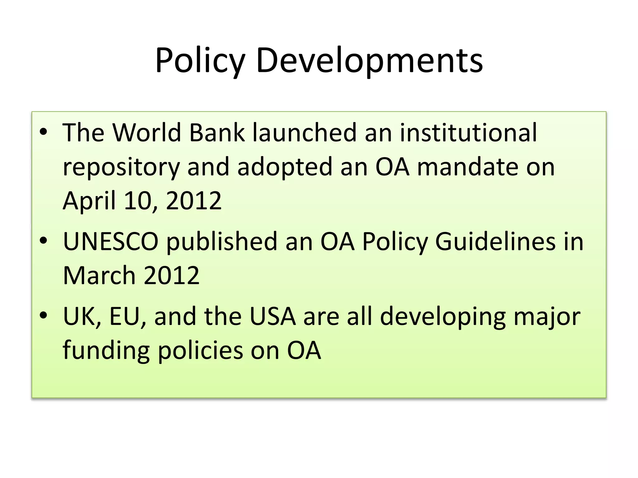 Policy Developments
• The World Bank launched an institutional
repository and adopted an OA mandate on
April 10, 2012
• UNESCO published an OA Policy Guidelines in
March 2012
• UK, EU, and the USA are all developing major
funding policies on OA
 