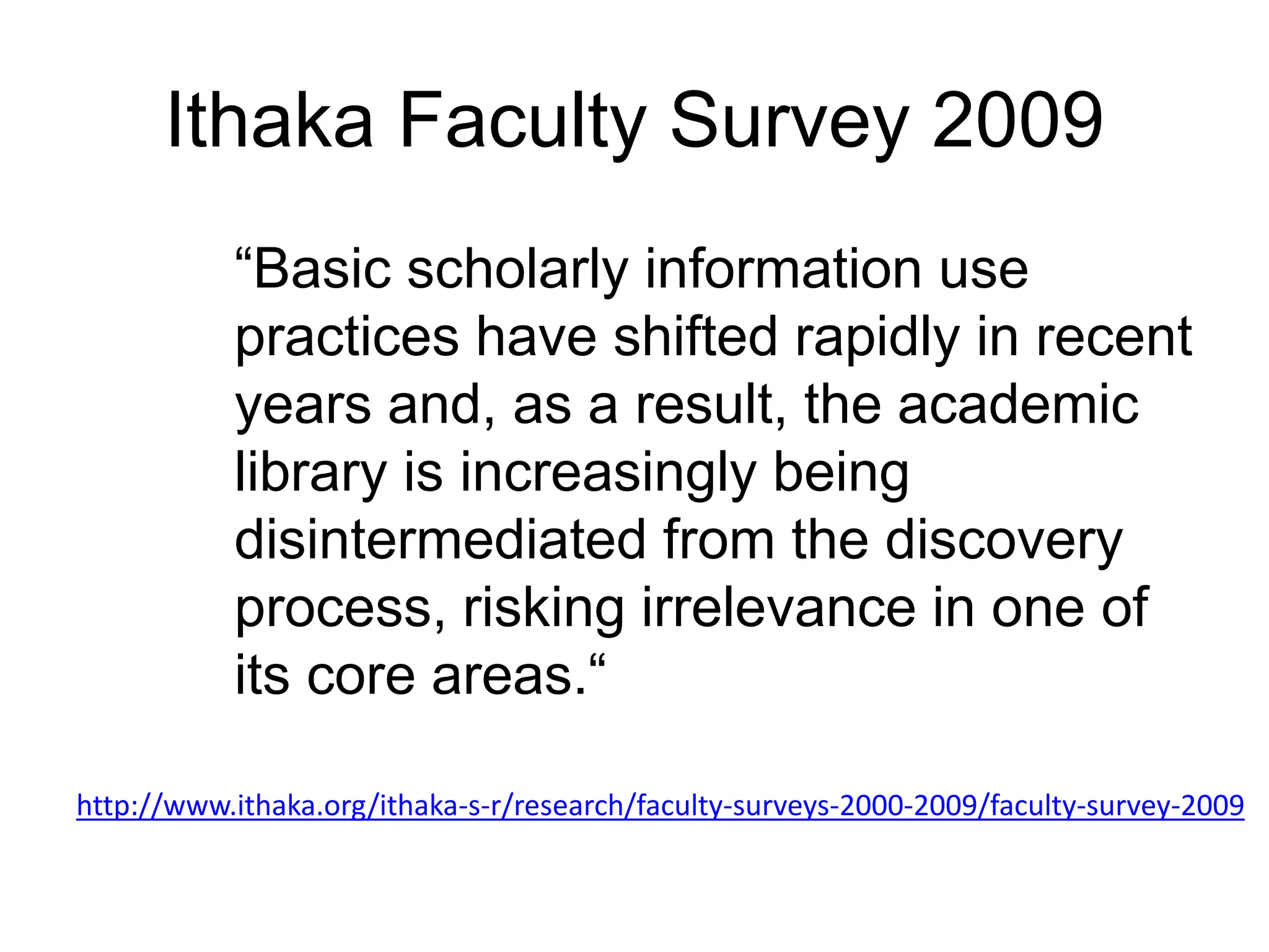 Ithaka Faculty Survey 2009
“Basic scholarly information use
practices have shifted rapidly in recent
years and, as a result, the academic
library is increasingly being
disintermediated from the discovery
process, risking irrelevance in one of
its core areas.“
http://www.ithaka.org/ithaka-s-r/research/faculty-surveys-2000-2009/faculty-survey-2009
 