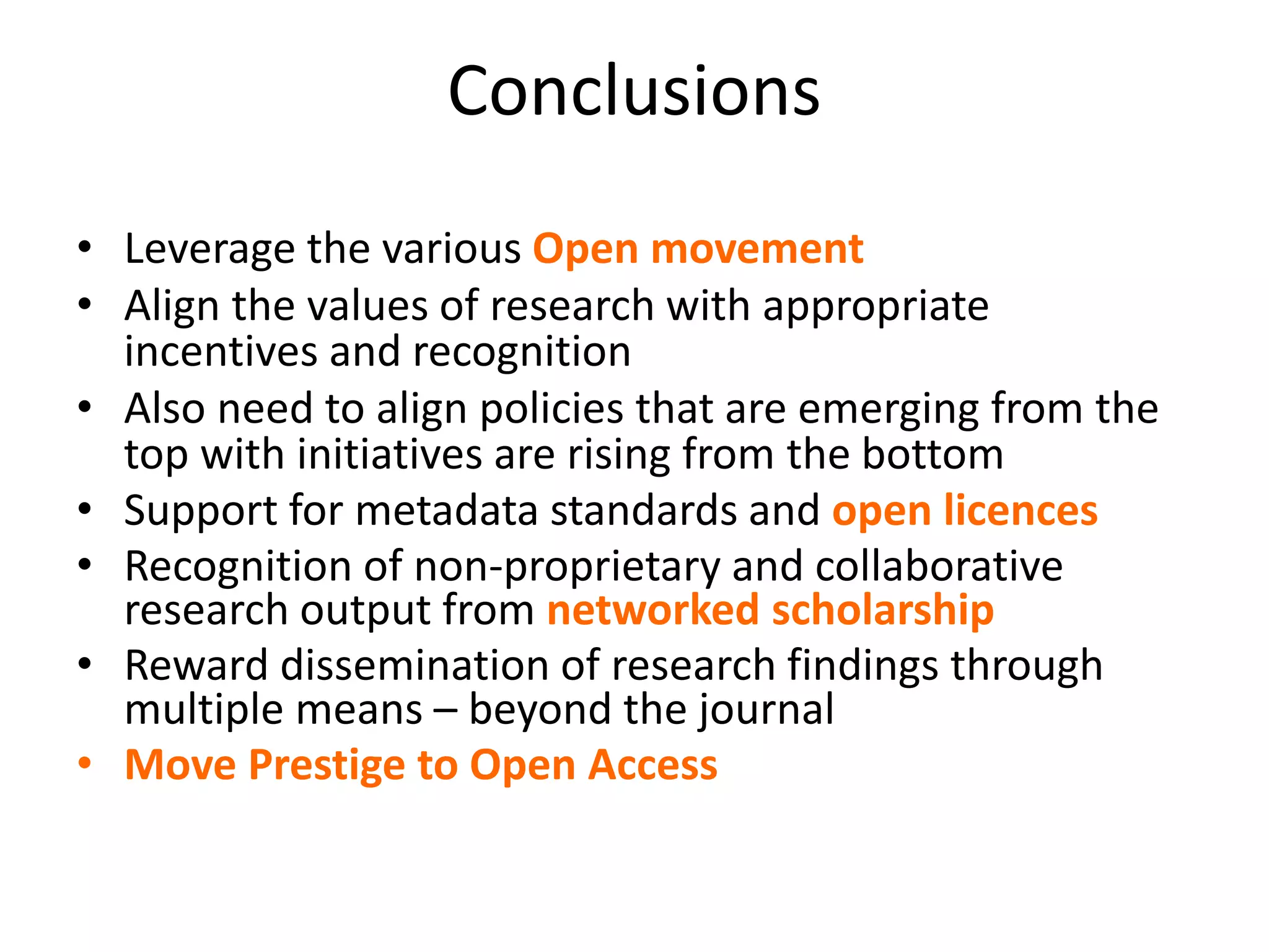 Conclusions
• Leverage the various Open movement
• Align the values of research with appropriate
incentives and recognition
• Also need to align policies that are emerging from the
top with initiatives are rising from the bottom
• Support for metadata standards and open licences
• Recognition of non-proprietary and collaborative
research output from networked scholarship
• Reward dissemination of research findings through
multiple means – beyond the journal
• Move Prestige to Open Access
 